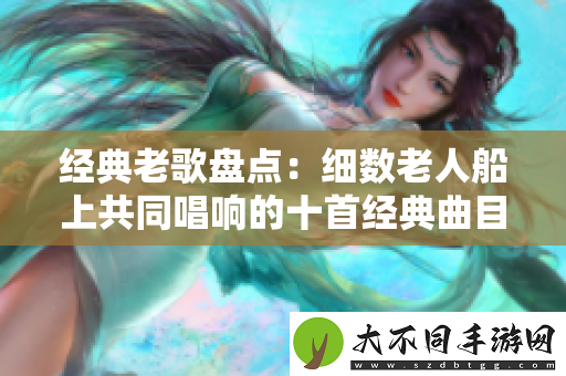 经典老歌盘点：细数老人船上共同唱响的十首经典曲目