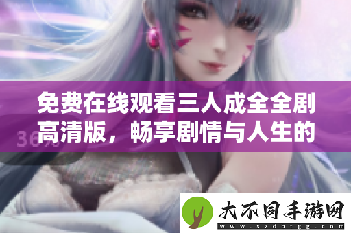 免费在线观看三人成全全剧高清版，畅享剧情与人生的碰撞