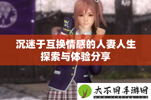 沉迷于互换情感的人妻人生探索与体验分享