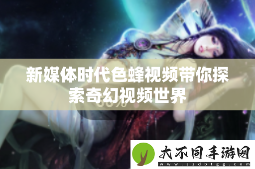 新媒体时代色蜂视频带你探索奇幻视频世界