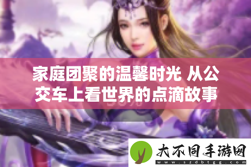 家庭团聚的温馨时光 从公交车上看世界的点滴故事
