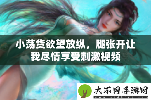 小荡货欲望放纵，腿张开让我尽情享受刺激视频