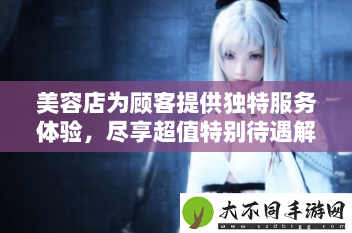 美容店为顾客提供独特服务体验，尽享超值特别待遇解析
