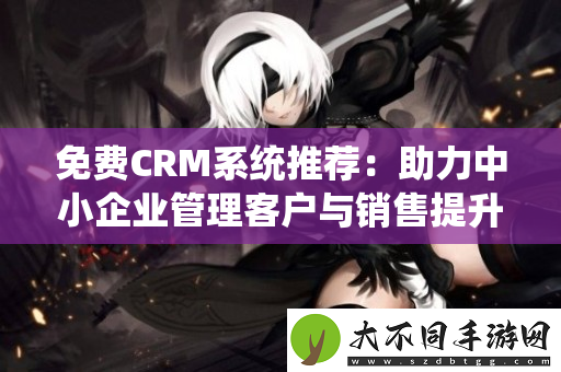 免费CRM系统推荐：助力中小企业管理客户与销售提升效率