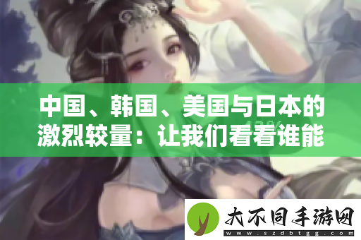 中国、韩国、美国与日本的激烈较量：让我们看看谁能胜出