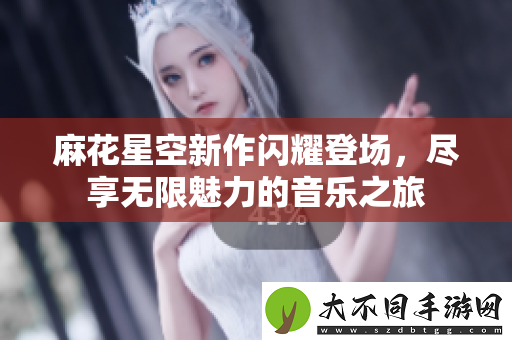 麻花星空新作闪耀登场，尽享无限魅力的音乐之旅