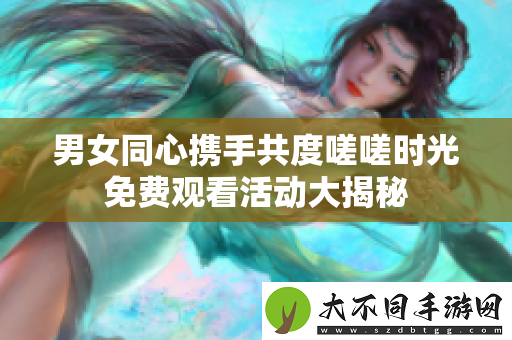 男女同心携手共度嗟嗟时光免费观看活动大揭秘
