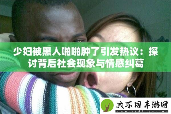 少妇被黑人啪啪肿了引发热议
