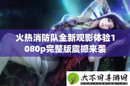 火热消防队全新观影体验1080p完整版震撼来袭