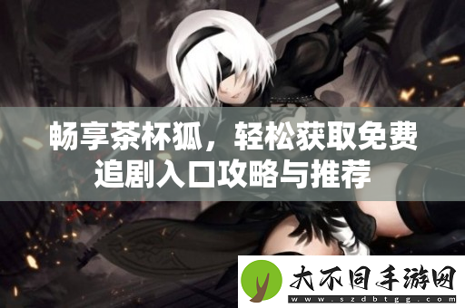 畅享茶杯狐，轻松获取免费追剧入口攻略与推荐