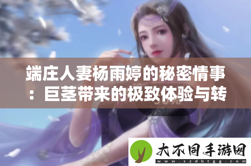 端庄人妻杨雨婷的秘密情事：巨茎带来的极致体验与转变