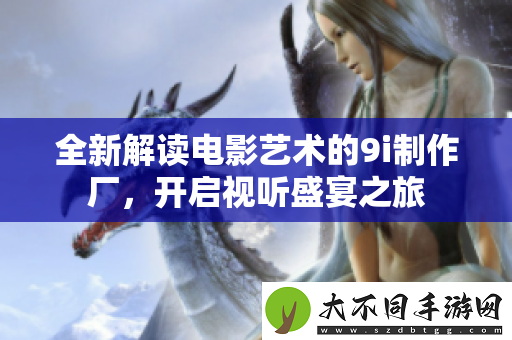 全新解读电影艺术的9i制作厂，开启视听盛宴之旅