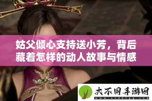 姑父倾心支持送小芳，背后藏着怎样的动人故事与情感纠葛