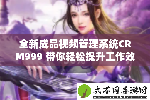 全新成品视频管理系统CRM999 带你轻松提升工作效率