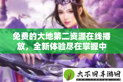 免费的大地第二资源在线播放，全新体验尽在掌握中