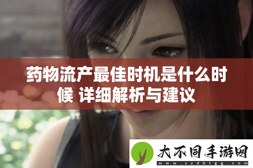 药物流产最佳时机是什么时候 详细解析与建议