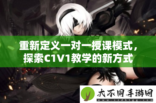 重新定义一对一授课模式，探索C1V1教学的新方式