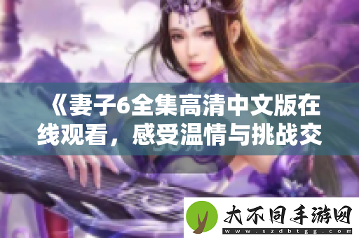 妻子6全集高清中文版在线观看，感受温情与挑战交织的剧情