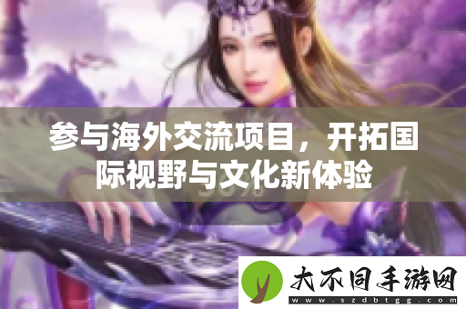 参与海外交流项目，开拓国际视野与文化新体验