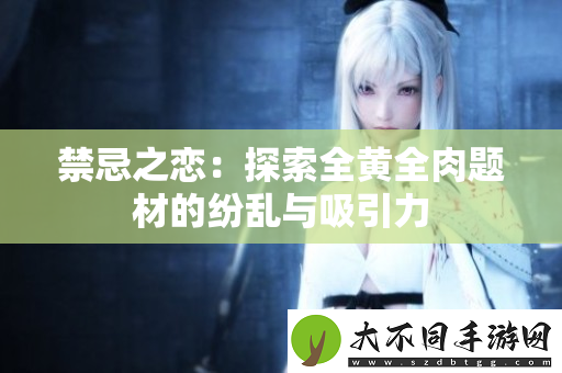 禁忌之恋：探索全黄全肉题材的纷乱与吸引力