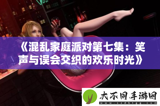 混乱家庭派对第七集：笑声与误会交织的欢乐时光