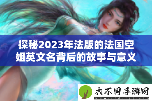 探秘2023年法版的法国空姐英文名背后的故事与意义