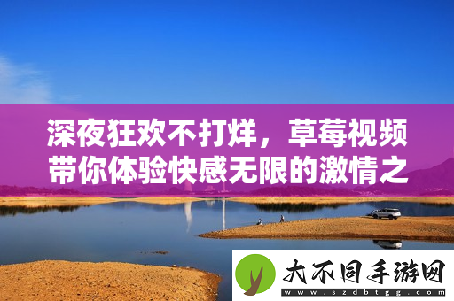 深夜狂欢不打烊，草莓视频带你体验快感无限的激情之旅