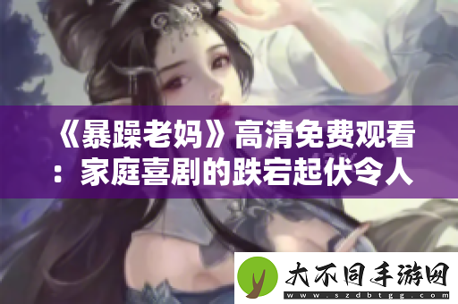 暴躁老妈高清免费观看：家庭喜剧的跌宕起伏令人捧腹大笑