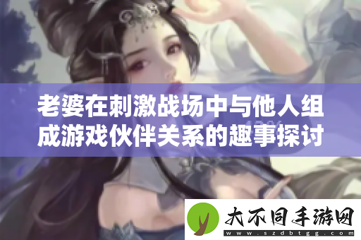 老婆在刺激战场中与他人组成游戏伙伴关系的趣事探讨