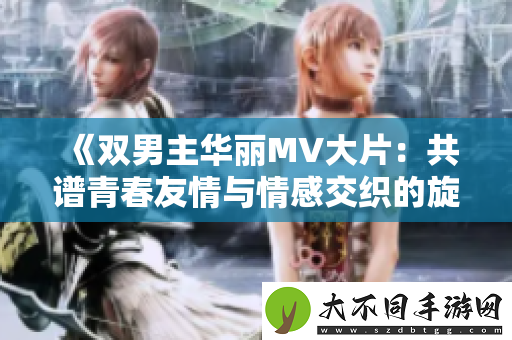双男主华丽MV大片：共谱青春友情与情感交织的旋律
