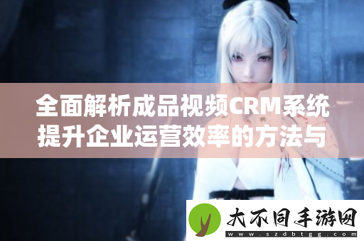 全面解析成品视频CRM系统提升企业运营效率的方法与技巧