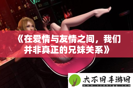 在爱情与友情之间，我们并非真正的兄妹关系