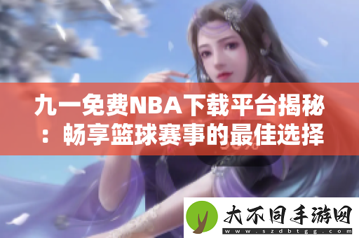 九一免费NBA下载平台揭秘：畅享篮球赛事的最佳选择