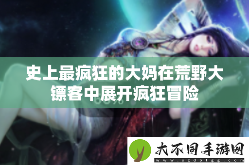 史上最疯狂的大妈在荒野大镖客中展开疯狂冒险