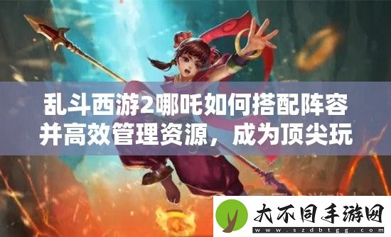 乱斗西游2哪吒如何搭配阵容并高效管理资源