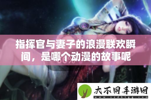 指挥官与妻子的浪漫联欢瞬间，是哪个动漫的故事呢