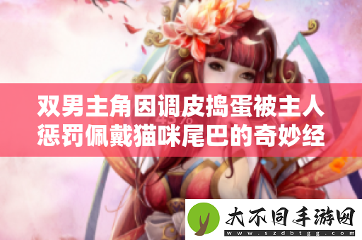 双男主角因调皮捣蛋被主人惩罚佩戴猫咪尾巴的奇妙经历