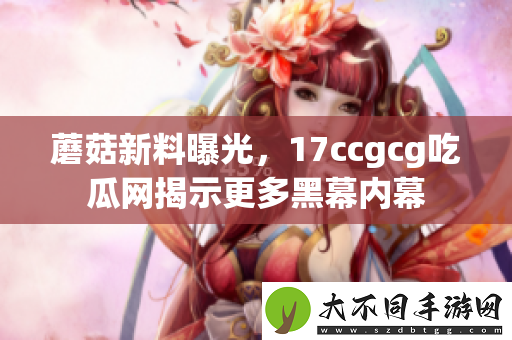 蘑菇新料曝光，17ccgcg吃瓜网揭示更多黑幕内幕