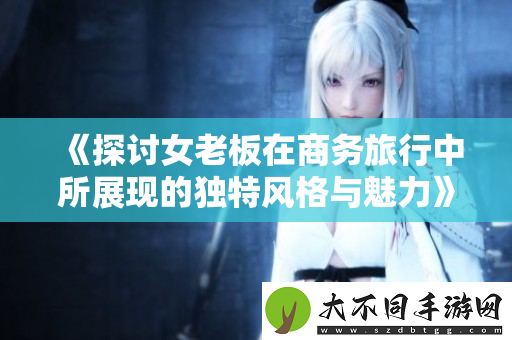 探讨女老板在商务旅行中所展现的独特风格与魅力
