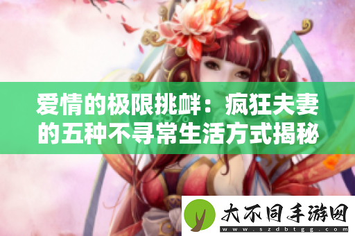 爱情的极限挑衅：疯狂夫妻的五种不寻常生活方式揭秘