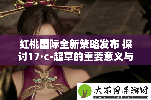 红桃国际全新策略发布 探讨17·c-起草的重要意义与影响