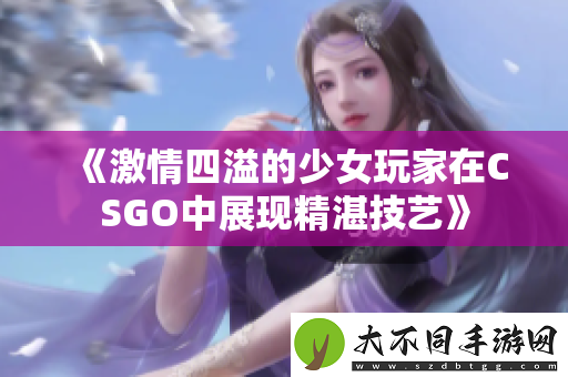 激情四溢的少女玩家在CSGO中展现精湛技艺