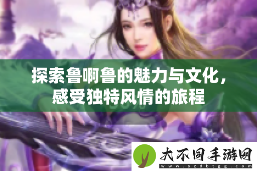 探索鲁啊鲁的魅力与文化，感受独特风情的旅程