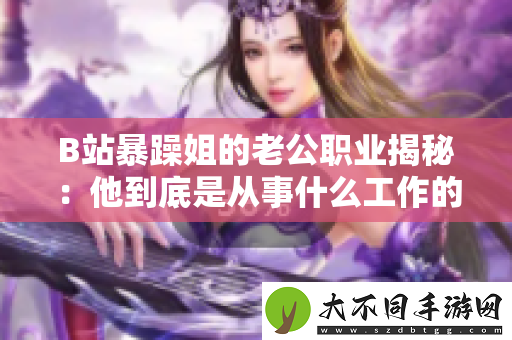 B站暴躁姐的老公职业揭秘：他到底是从事什么工作的呢