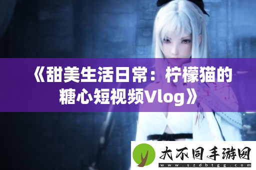 甜美生活日常：柠檬猫的糖心短视频Vlog