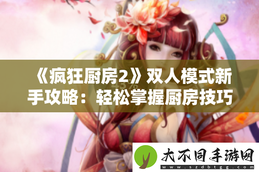 疯狂厨房2双人模式新手攻略：轻松掌握厨房技巧与配合玩法