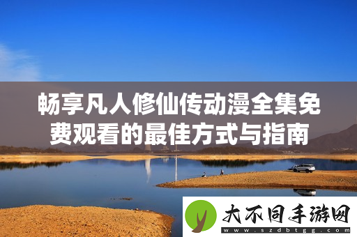 畅享凡人修仙传动漫全集免费观看的最佳方式与指南