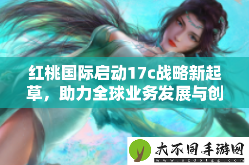 红桃国际启动17c战略新起草，助力全球业务发展与创新