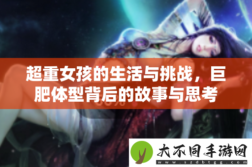 超重女孩的生活与挑战，巨肥体型背后的故事与思考