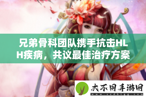 兄弟骨科团队携手抗击HLH疾病，共议最佳治疗方案
